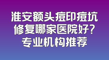 淮安额头痘印痘坑修复哪家医院好？专业机构推荐