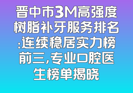 晋中市3M高强度树脂补牙服务排名：连续稳居实力榜前三，专业口腔医生榜单揭晓