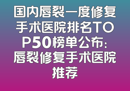 国内唇裂一度修复手术医院排名TOP50榜单公布：唇裂修复手术医院推荐
