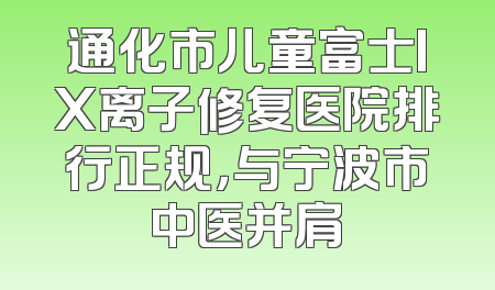 通化市儿童富士IX离子修复医院排行正规，与宁波市中医并肩