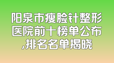 阳泉市瘦脸针整形医院前十榜单公布，排名名单揭晓