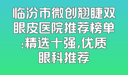 临汾市微创翘睫双眼皮医院推荐榜单：精选十强，优质眼科推荐