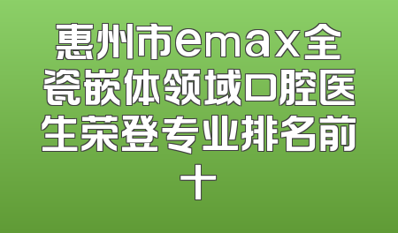 惠州市emax全瓷嵌体领域口腔医生荣登专业排名前十