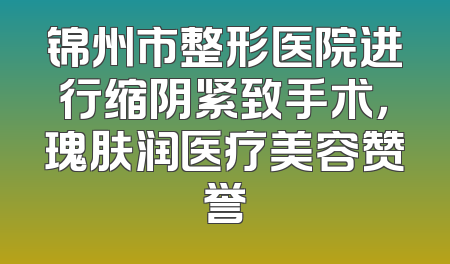 锦州市整形医院进行缩阴紧致手术，瑰肤润医疗美容赞誉