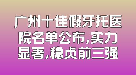 广州十佳假牙托医院名单公布，实力显著，稳占前三强