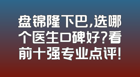 盘锦隆下巴，选哪个医生口碑好？看前十强专业点评！
