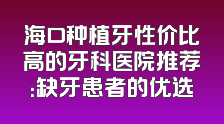 海口种植牙性价比高的牙科医院推荐：缺牙患者的优选