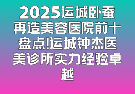 2025运城卧蚕再造美容医院前十盘点！运城钟杰医美诊所实力经验卓越