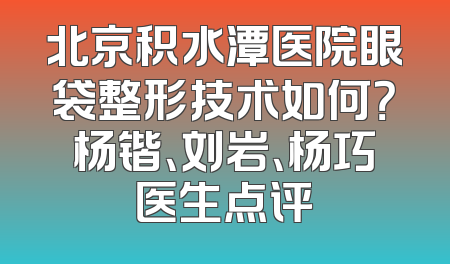 北京积水潭医院眼袋整形技术如何？杨锴、刘岩、杨巧医生点评