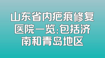 山东省内疤痕修复医院一览：包括济南和青岛地区