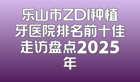 乐山市ZDI种植牙医院排名前十佳走访盘点2025年