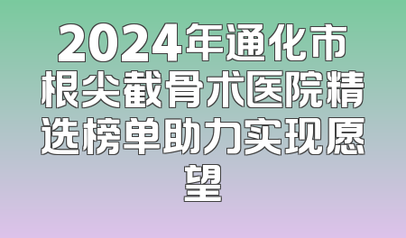 2024年通化市根尖截骨术医院精选榜单助力实现愿望