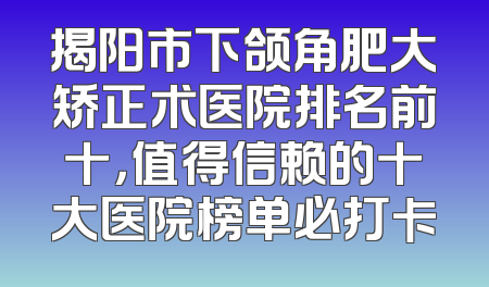 揭阳市下颌角肥大矫正术医院排名前十，值得信赖的十大医院榜单必打卡