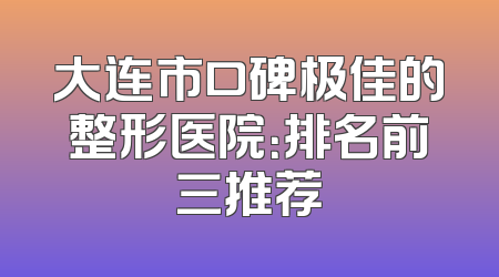 大连市口碑极佳的整形医院：排名前三推荐