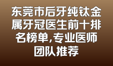 东莞市后牙纯钛金属牙冠医生前十排名榜单，专业医师团队推荐