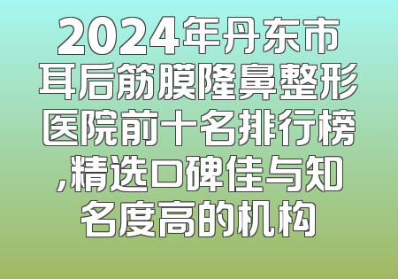 2024年丹东市耳后筋膜隆鼻整形医院前十名排行榜，精选口碑佳与知名度高的机构