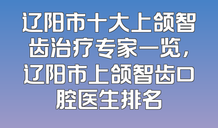 辽阳市十大上颌智齿治疗专家一览，辽阳市上颌智齿口腔医生排名