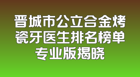 晋城市公立合金烤瓷牙医生排名榜单专业版揭晓