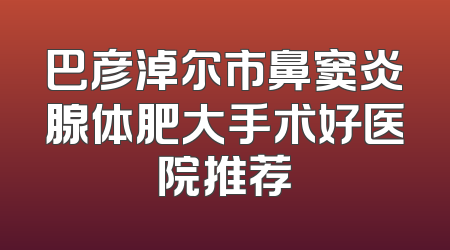 巴彦淖尔市鼻窦炎腺体肥大手术好医院推荐