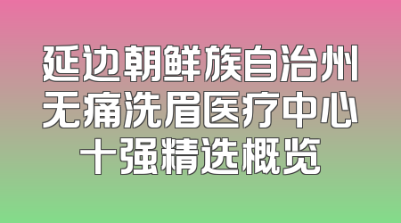 延边朝鲜族自治州无痛洗眉医疗中心十强精选概览