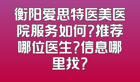 衡阳爱思特医美医院服务如何？推荐哪位医生？信息哪里找？
