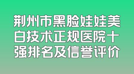 荆州市黑脸娃娃美白技术正规医院十强排名及信誉评价