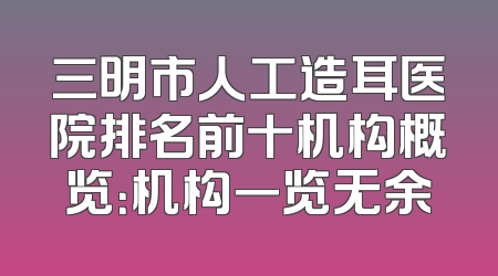 三明市人工造耳医院排名前十机构概览：机构一览无余