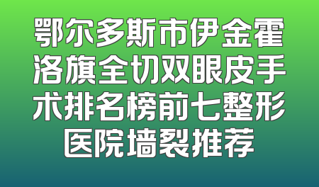 鄂尔多斯市伊金霍洛旗全切双眼皮手术排名榜前七整形医院墙裂推荐