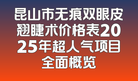 昆山市无痕双眼皮翘睫术价格表2025年超人气项目全面概览