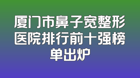 厦门市鼻子宽整形医院排行前十强榜单出炉