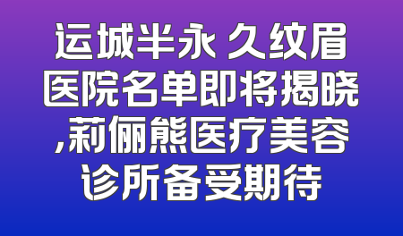 运城半永 久纹眉医院名单即将揭晓，莉俪熊医疗美容诊所备受期待