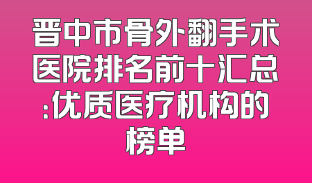 晋中市骨外翻手术医院排名前十汇总：优质医疗机构的榜单