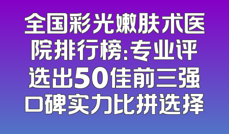 全国彩光嫩肤术医院排行榜：专业评选出50佳前三强口碑实力比拼选择
