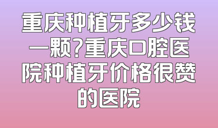 重庆种植牙多少钱一颗？重庆口腔医院种植牙价格很赞的医院