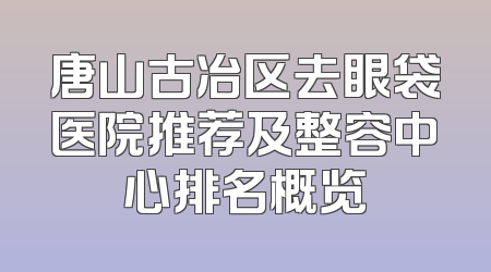 唐山古冶区去眼袋医院推荐及整容中心排名概览