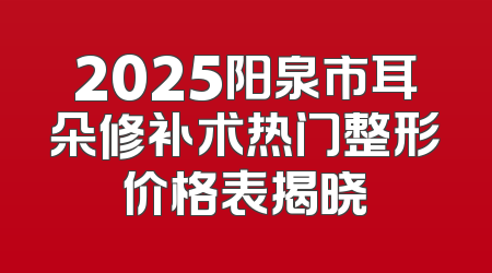 2025阳泉市耳朵修补术热门整形价格表揭晓