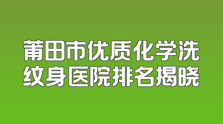 莆田市优质化学洗纹身医院排名揭晓