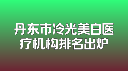 丹东市冷光美白医疗机构排名出炉
