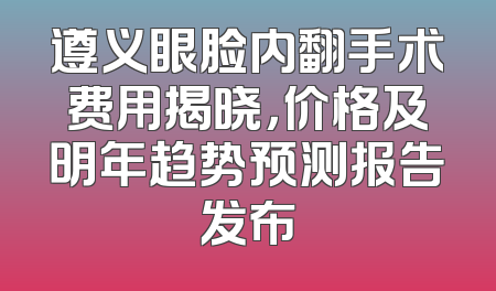 遵义眼脸内翻手术费用揭晓，价格及明年趋势预测报告发布