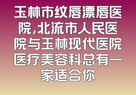 玉林市纹唇漂唇医院，北流市人民医院与玉林现代医院医疗美容科总有一家适合你