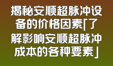 揭秘安顺超脉冲设备的价格因素「了解影响安顺超脉冲成本的各种要素」