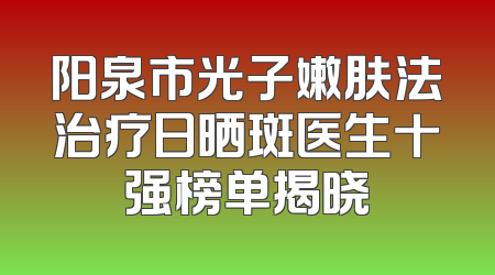 阳泉市光子嫩肤法治疗日晒斑医生十强榜单揭晓