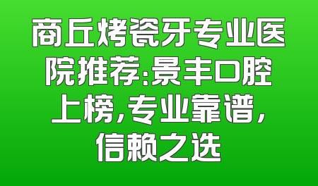 商丘烤瓷牙专业医院推荐：景丰口腔上榜，专业靠谱，信赖之选