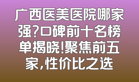 广西医美医院哪家强？口碑前十名榜单揭晓！聚焦前五家，性价比之选