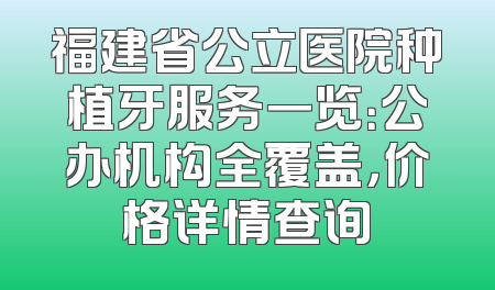 福建省公立医院种植牙服务一览：公办机构全覆盖，价格详情查询