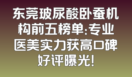 东莞玻尿酸卧蚕机构前五榜单：专业医美实力获高口碑好评曝光！