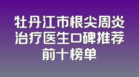 牡丹江市根尖周炎治疗医生口碑推荐前十榜单