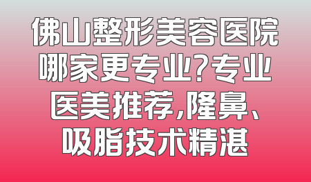 佛山整形美容医院哪家更专业？专业医美推荐，隆鼻、吸脂技术精湛