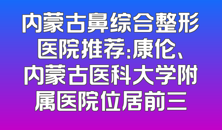 内蒙古鼻综合整形医院推荐：康伦、内蒙古医科大学附属医院位居前三
