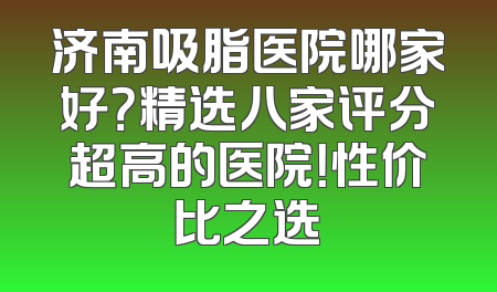 济南吸脂医院哪家好？精选八家评分超高的医院！性价比之选
